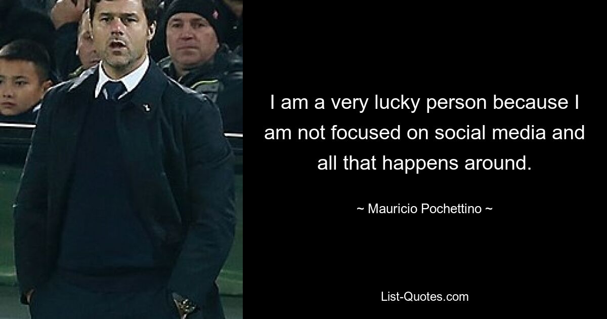 I am a very lucky person because I am not focused on social media and all that happens around. — © Mauricio Pochettino