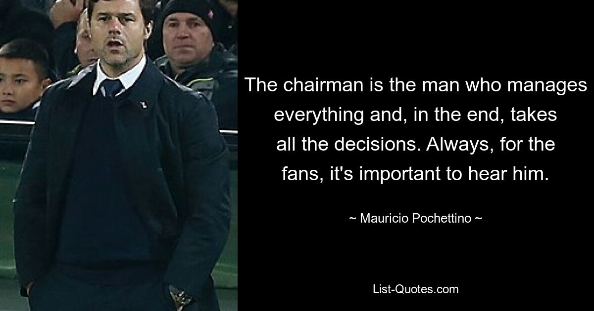 The chairman is the man who manages everything and, in the end, takes all the decisions. Always, for the fans, it's important to hear him. — © Mauricio Pochettino