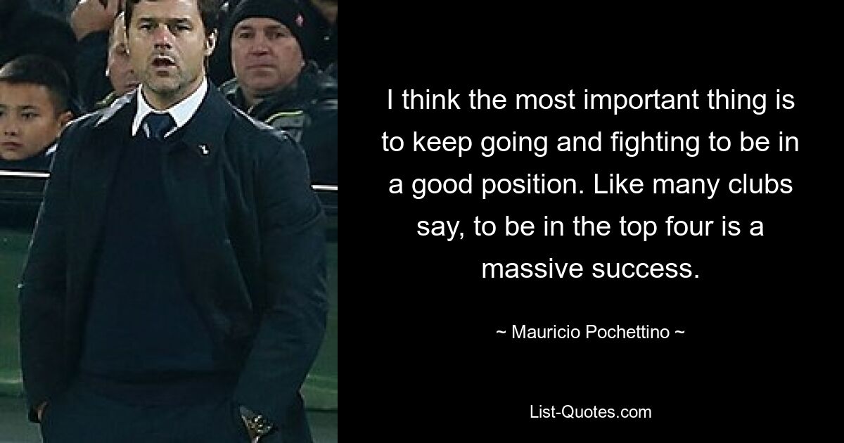 I think the most important thing is to keep going and fighting to be in a good position. Like many clubs say, to be in the top four is a massive success. — © Mauricio Pochettino