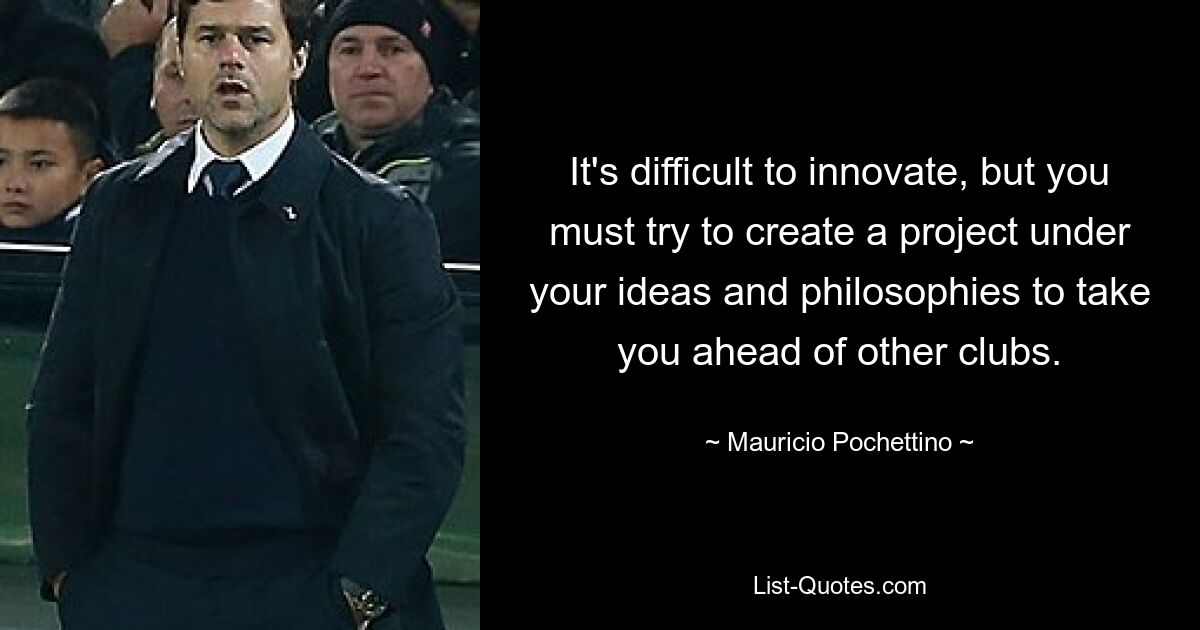 It's difficult to innovate, but you must try to create a project under your ideas and philosophies to take you ahead of other clubs. — © Mauricio Pochettino