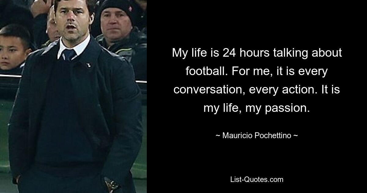 My life is 24 hours talking about football. For me, it is every conversation, every action. It is my life, my passion. — © Mauricio Pochettino