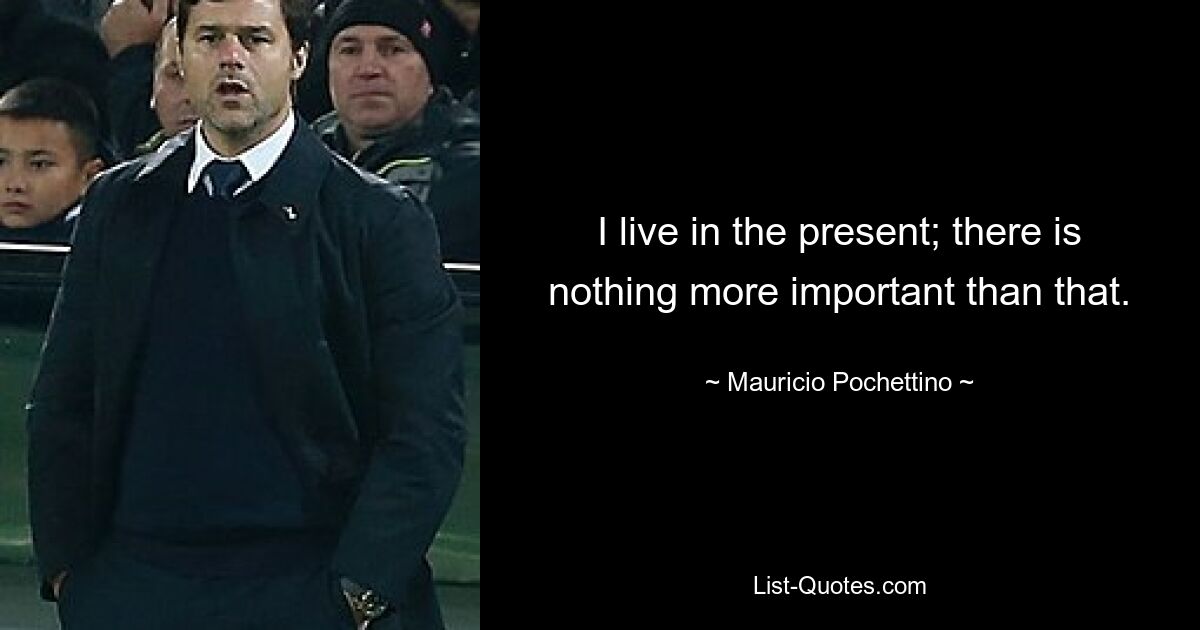 I live in the present; there is nothing more important than that. — © Mauricio Pochettino