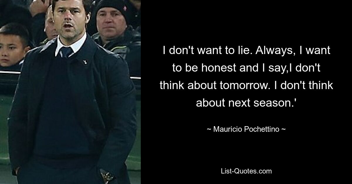 I don't want to lie. Always, I want to be honest and I say,I don't think about tomorrow. I don't think about next season.' — © Mauricio Pochettino