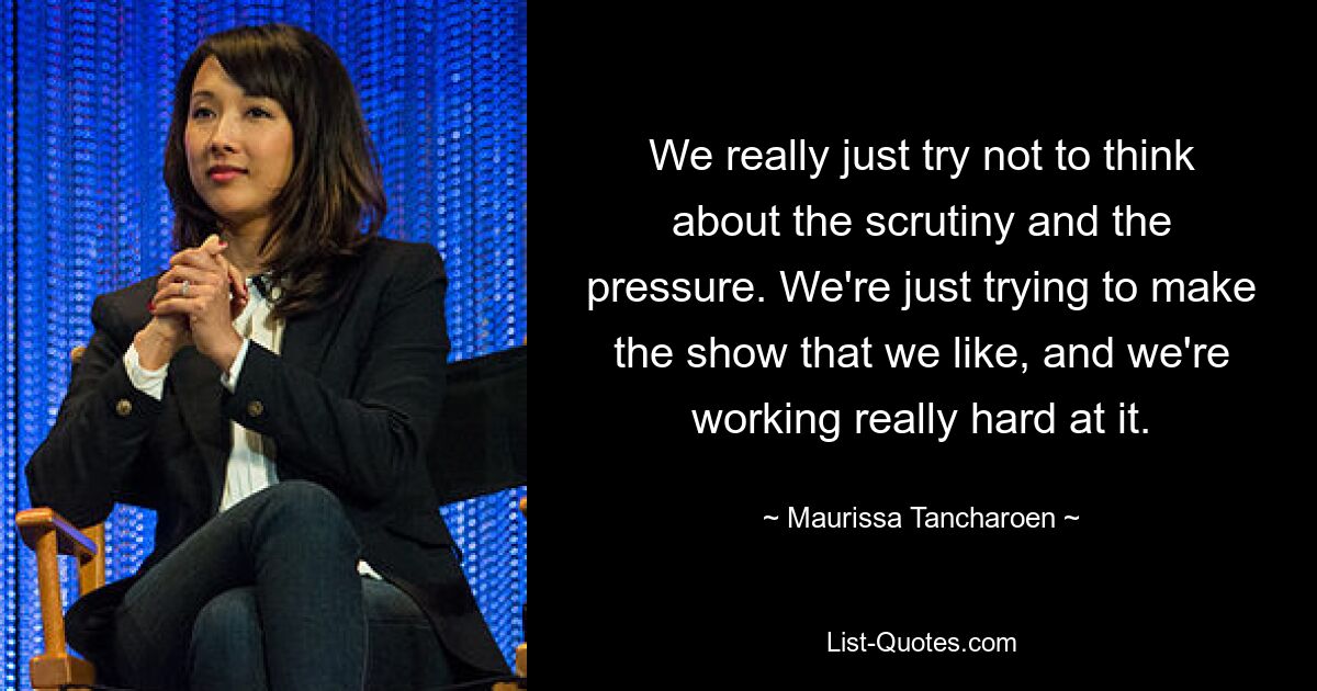 We really just try not to think about the scrutiny and the pressure. We're just trying to make the show that we like, and we're working really hard at it. — © Maurissa Tancharoen