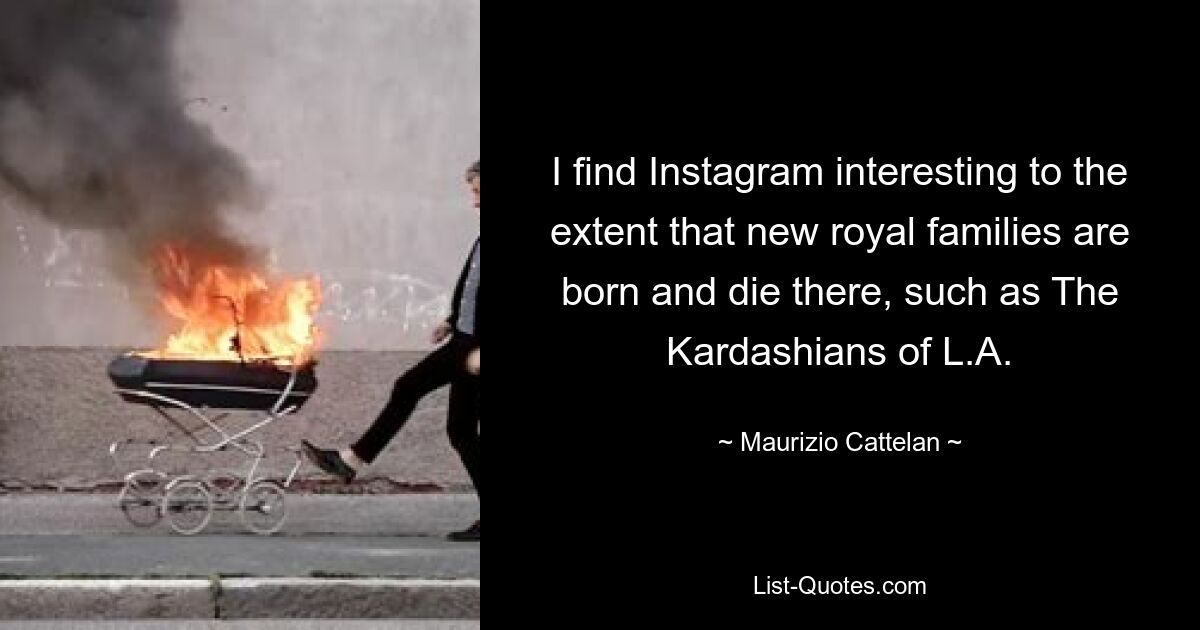 I find Instagram interesting to the extent that new royal families are born and die there, such as The Kardashians of L.A. — © Maurizio Cattelan