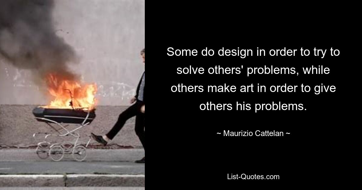 Some do design in order to try to solve others' problems, while others make art in order to give others his problems. — © Maurizio Cattelan