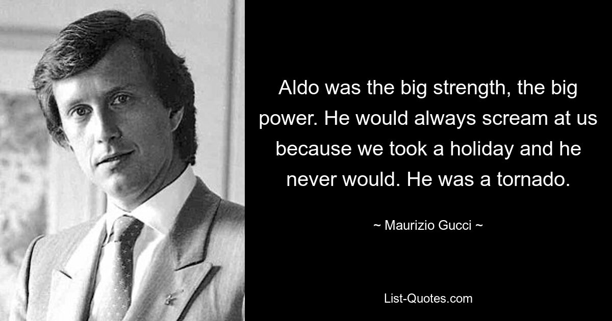 Aldo was the big strength, the big power. He would always scream at us because we took a holiday and he never would. He was a tornado. — © Maurizio Gucci