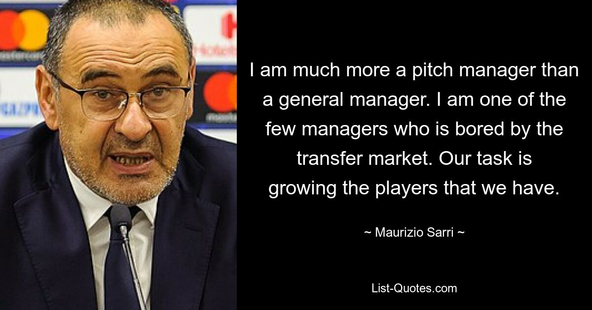 I am much more a pitch manager than a general manager. I am one of the few managers who is bored by the transfer market. Our task is growing the players that we have. — © Maurizio Sarri