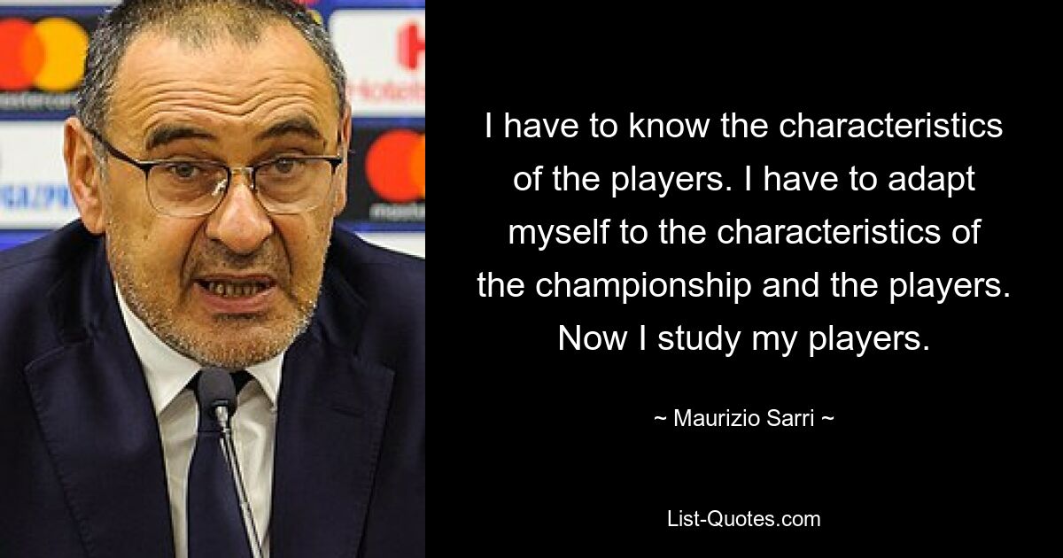 I have to know the characteristics of the players. I have to adapt myself to the characteristics of the championship and the players. Now I study my players. — © Maurizio Sarri