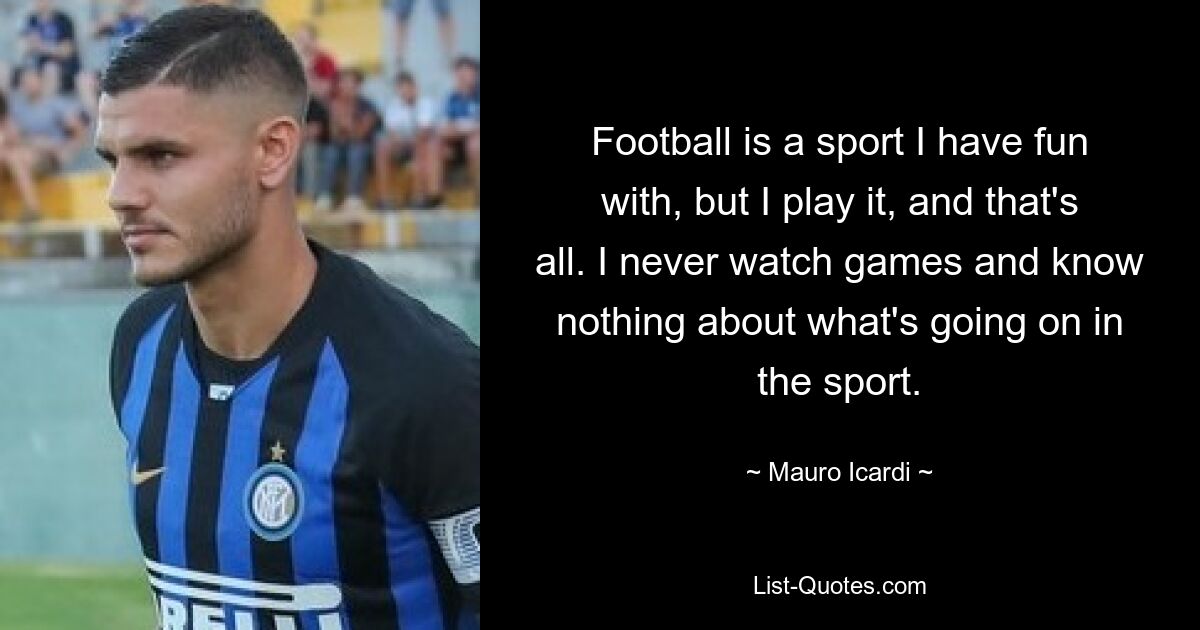 Football is a sport I have fun with, but I play it, and that's all. I never watch games and know nothing about what's going on in the sport. — © Mauro Icardi