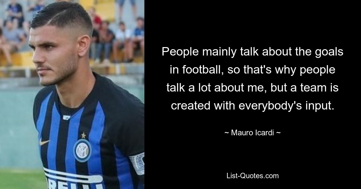 People mainly talk about the goals in football, so that's why people talk a lot about me, but a team is created with everybody's input. — © Mauro Icardi