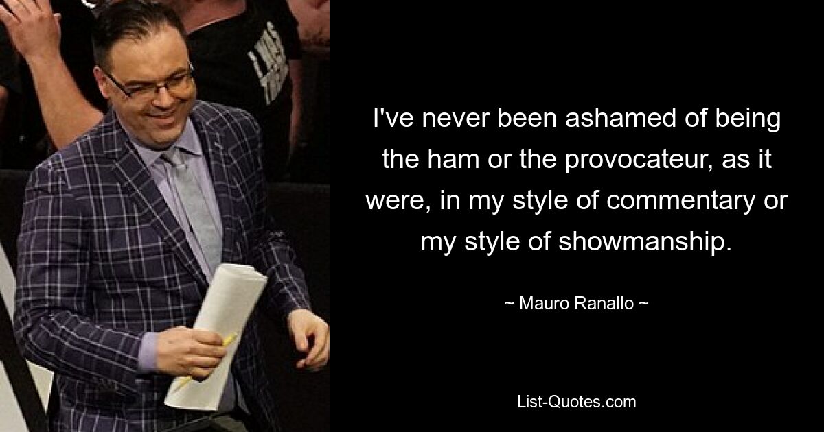 I've never been ashamed of being the ham or the provocateur, as it were, in my style of commentary or my style of showmanship. — © Mauro Ranallo