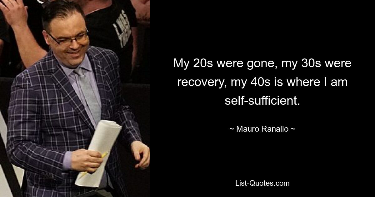 My 20s were gone, my 30s were recovery, my 40s is where I am self-sufficient. — © Mauro Ranallo