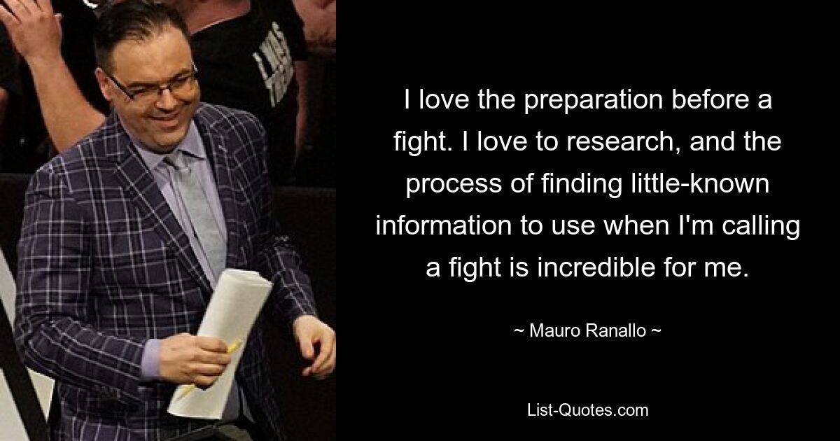 I love the preparation before a fight. I love to research, and the process of finding little-known information to use when I'm calling a fight is incredible for me. — © Mauro Ranallo