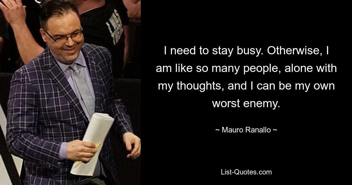 I need to stay busy. Otherwise, I am like so many people, alone with my thoughts, and I can be my own worst enemy. — © Mauro Ranallo