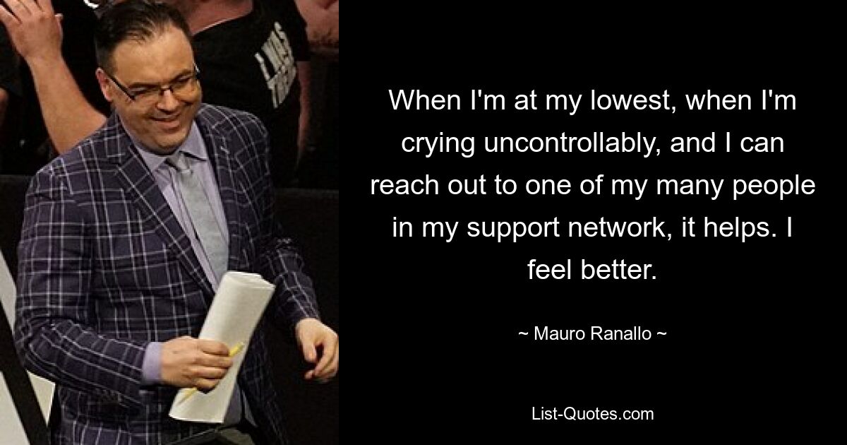 When I'm at my lowest, when I'm crying uncontrollably, and I can reach out to one of my many people in my support network, it helps. I feel better. — © Mauro Ranallo