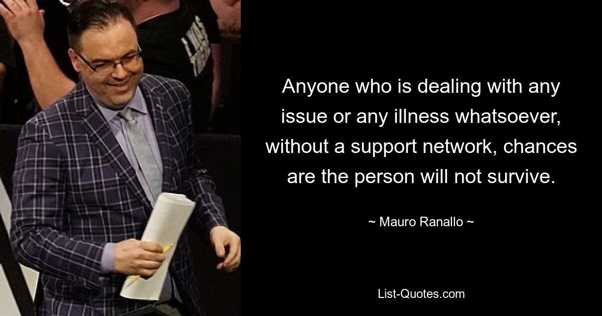 Anyone who is dealing with any issue or any illness whatsoever, without a support network, chances are the person will not survive. — © Mauro Ranallo