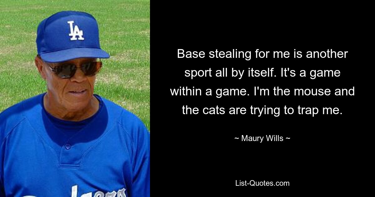 Base stealing for me is another sport all by itself. It's a game within a game. I'm the mouse and the cats are trying to trap me. — © Maury Wills