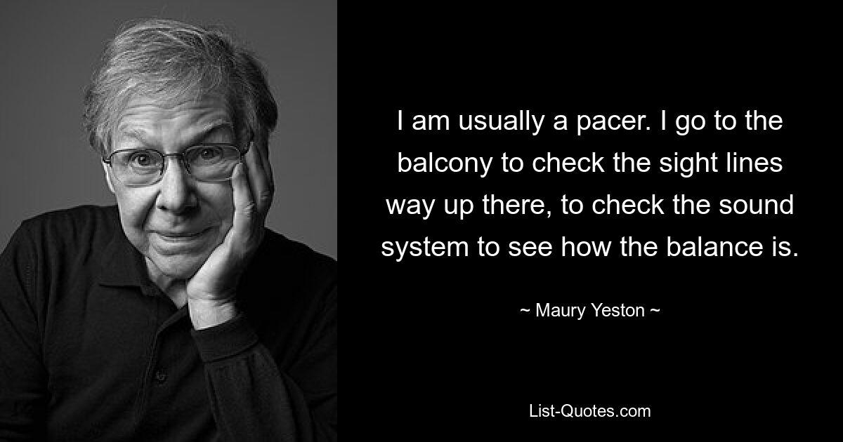 I am usually a pacer. I go to the balcony to check the sight lines way up there, to check the sound system to see how the balance is. — © Maury Yeston