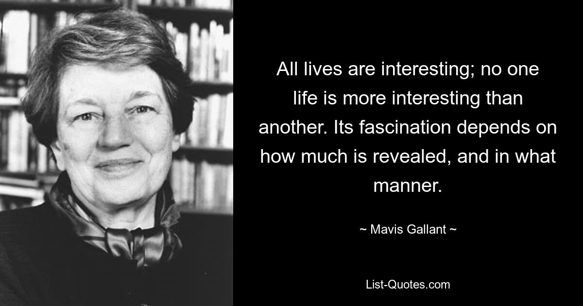 All lives are interesting; no one life is more interesting than another. Its fascination depends on how much is revealed, and in what manner. — © Mavis Gallant