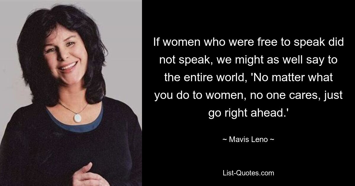 If women who were free to speak did not speak, we might as well say to the entire world, 'No matter what you do to women, no one cares, just go right ahead.' — © Mavis Leno