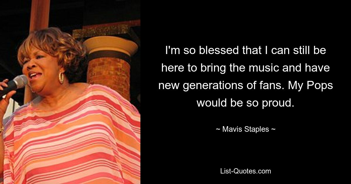 I'm so blessed that I can still be here to bring the music and have new generations of fans. My Pops would be so proud. — © Mavis Staples