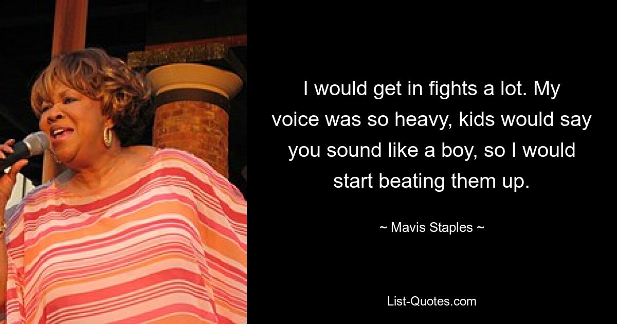 I would get in fights a lot. My voice was so heavy, kids would say you sound like a boy, so I would start beating them up. — © Mavis Staples