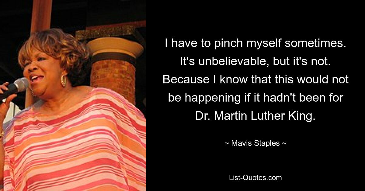 I have to pinch myself sometimes. It's unbelievable, but it's not. Because I know that this would not be happening if it hadn't been for Dr. Martin Luther King. — © Mavis Staples