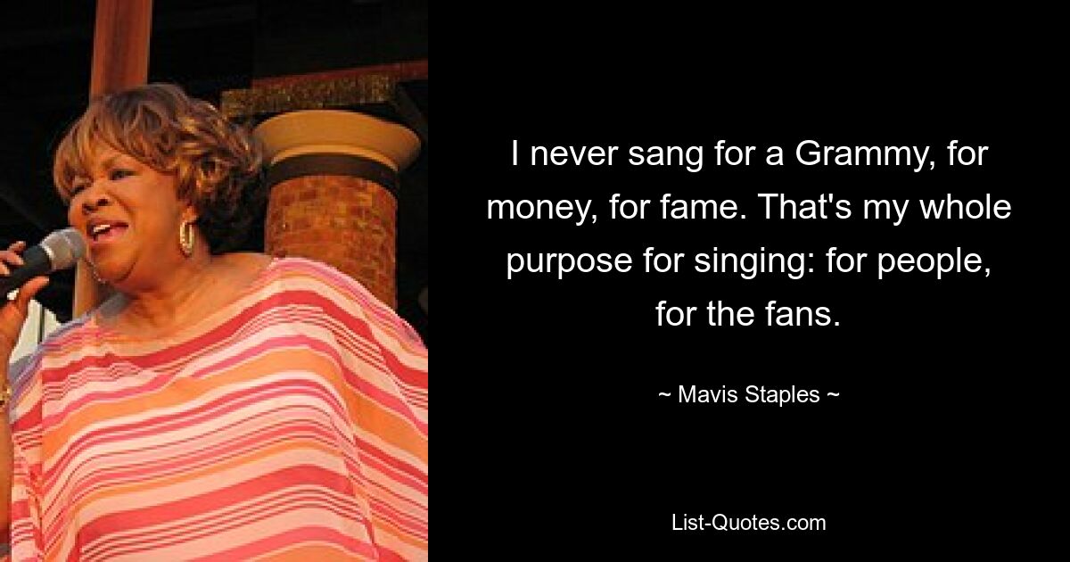 I never sang for a Grammy, for money, for fame. That's my whole purpose for singing: for people, for the fans. — © Mavis Staples