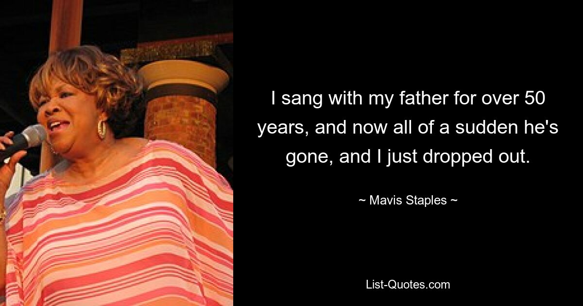 I sang with my father for over 50 years, and now all of a sudden he's gone, and I just dropped out. — © Mavis Staples