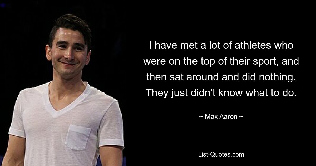 I have met a lot of athletes who were on the top of their sport, and then sat around and did nothing. They just didn't know what to do. — © Max Aaron