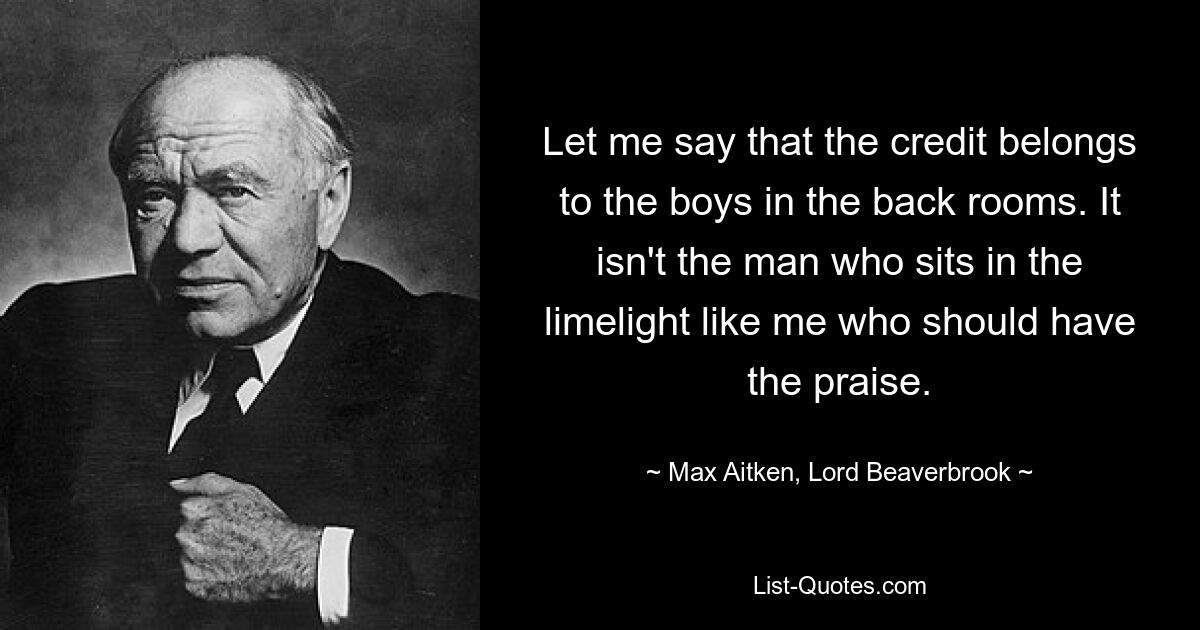 Let me say that the credit belongs to the boys in the back rooms. It isn't the man who sits in the limelight like me who should have the praise. — © Max Aitken, Lord Beaverbrook