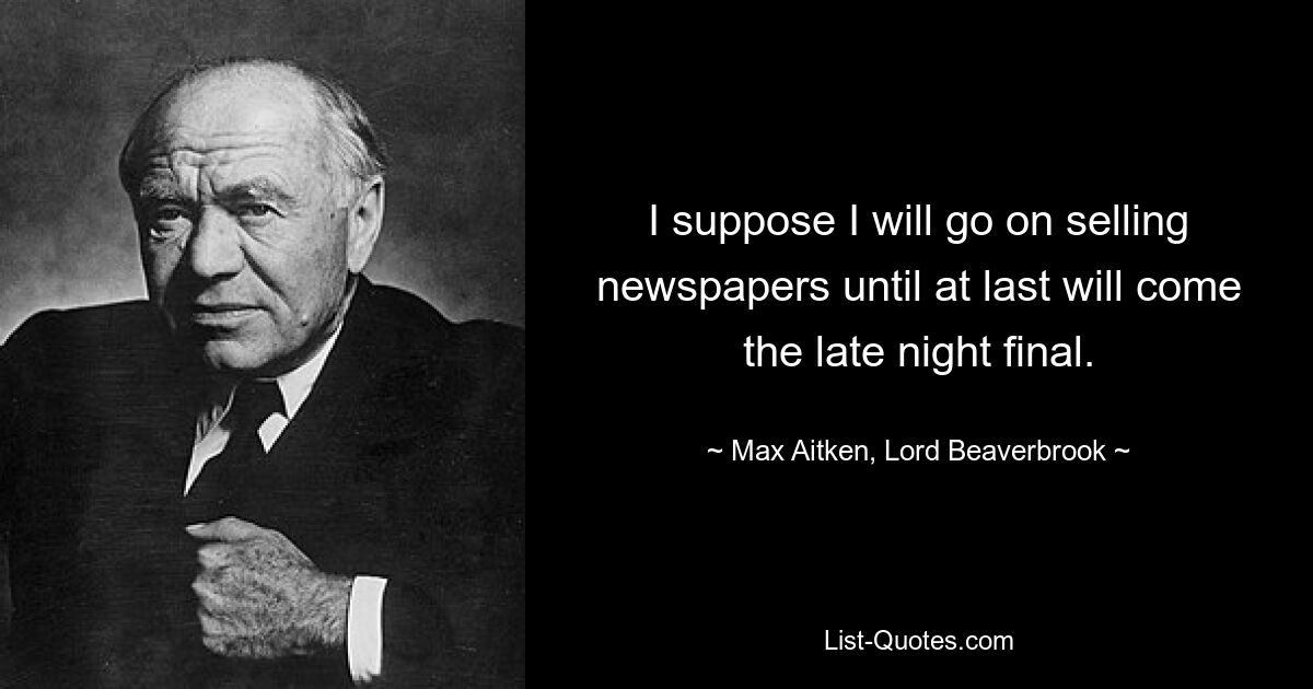 I suppose I will go on selling newspapers until at last will come the late night final. — © Max Aitken, Lord Beaverbrook