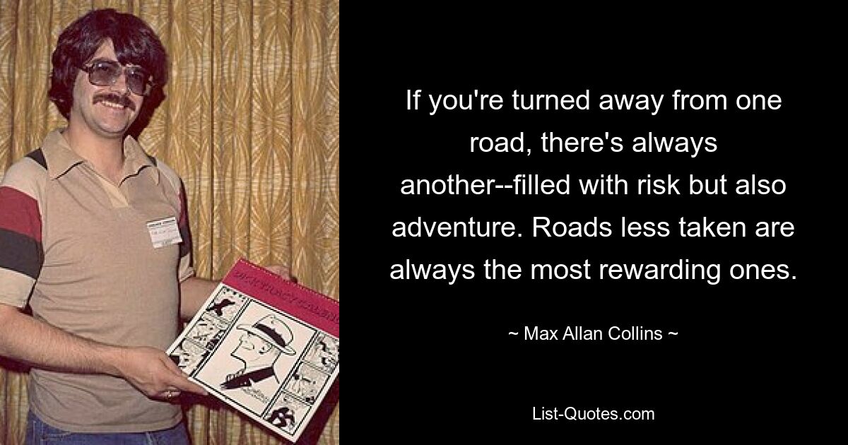 If you're turned away from one road, there's always another--filled with risk but also adventure. Roads less taken are always the most rewarding ones. — © Max Allan Collins