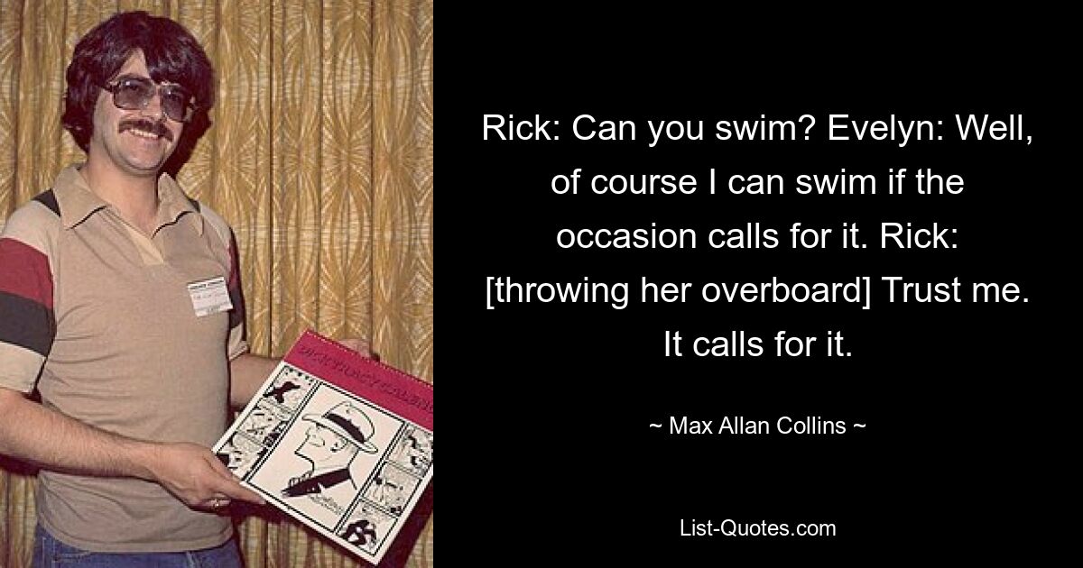 Rick: Can you swim? Evelyn: Well, of course I can swim if the occasion calls for it. Rick: [throwing her overboard] Trust me. It calls for it. — © Max Allan Collins