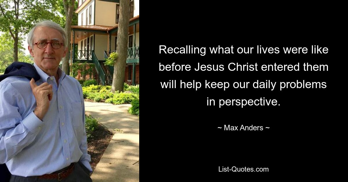 Recalling what our lives were like before Jesus Christ entered them will help keep our daily problems in perspective. — © Max Anders