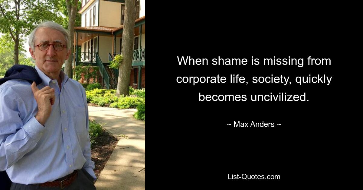 When shame is missing from corporate life, society, quickly becomes uncivilized. — © Max Anders