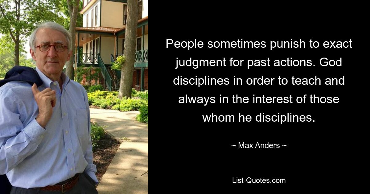 People sometimes punish to exact judgment for past actions. God disciplines in order to teach and always in the interest of those whom he disciplines. — © Max Anders