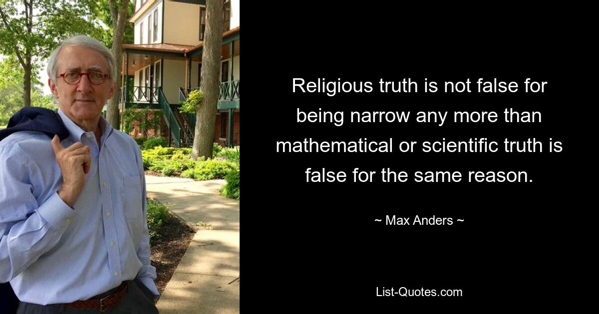 Religious truth is not false for being narrow any more than mathematical or scientific truth is false for the same reason. — © Max Anders