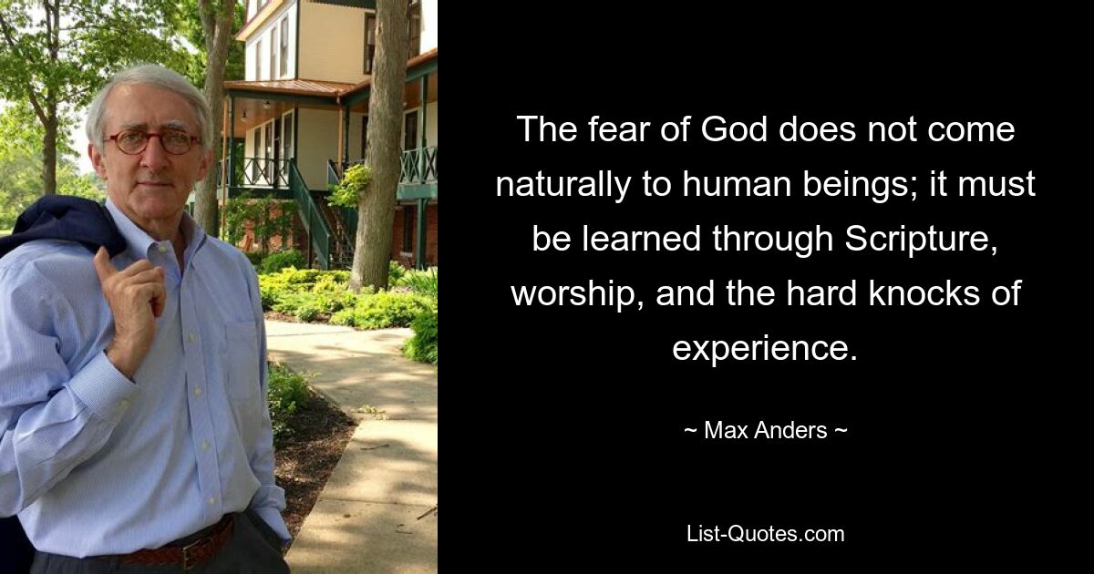 The fear of God does not come naturally to human beings; it must be learned through Scripture, worship, and the hard knocks of experience. — © Max Anders