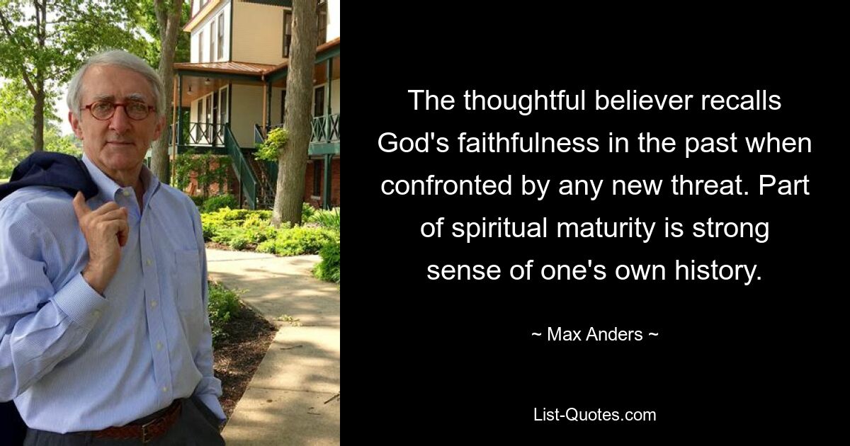 The thoughtful believer recalls God's faithfulness in the past when confronted by any new threat. Part of spiritual maturity is strong sense of one's own history. — © Max Anders