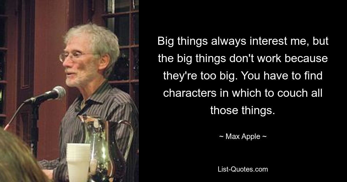 Big things always interest me, but the big things don't work because they're too big. You have to find characters in which to couch all those things. — © Max Apple