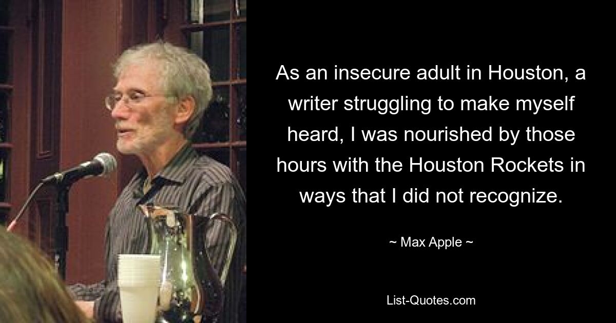 As an insecure adult in Houston, a writer struggling to make myself heard, I was nourished by those hours with the Houston Rockets in ways that I did not recognize. — © Max Apple