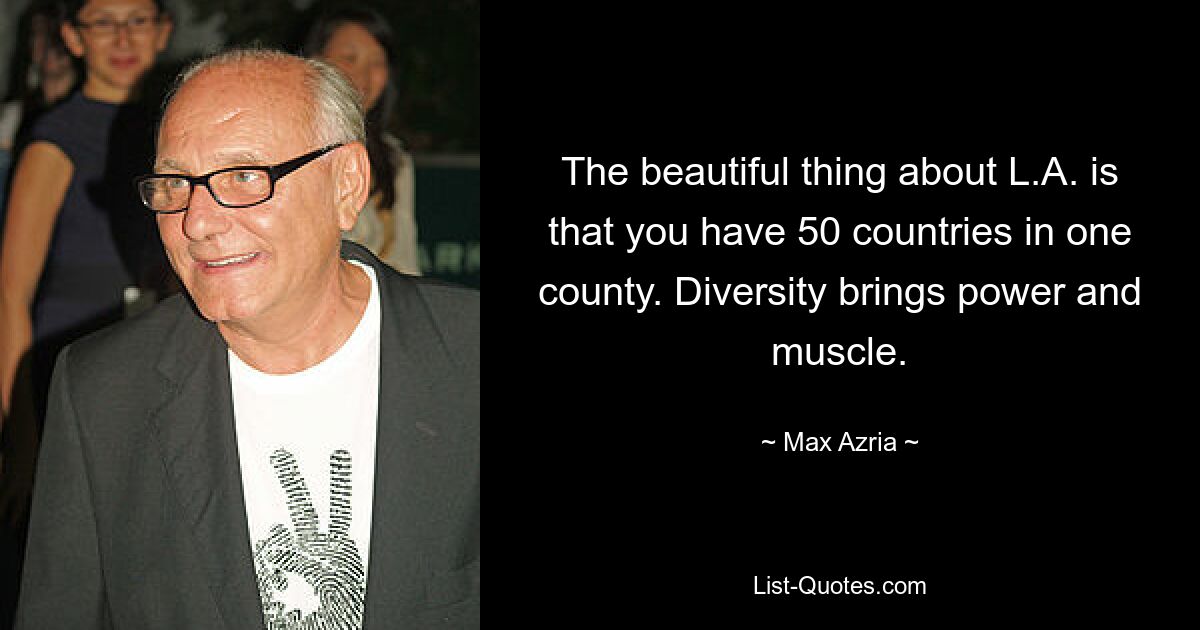 The beautiful thing about L.A. is that you have 50 countries in one county. Diversity brings power and muscle. — © Max Azria