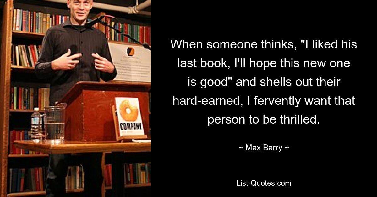 When someone thinks, "I liked his last book, I'll hope this new one is good" and shells out their hard-earned, I fervently want that person to be thrilled. — © Max Barry