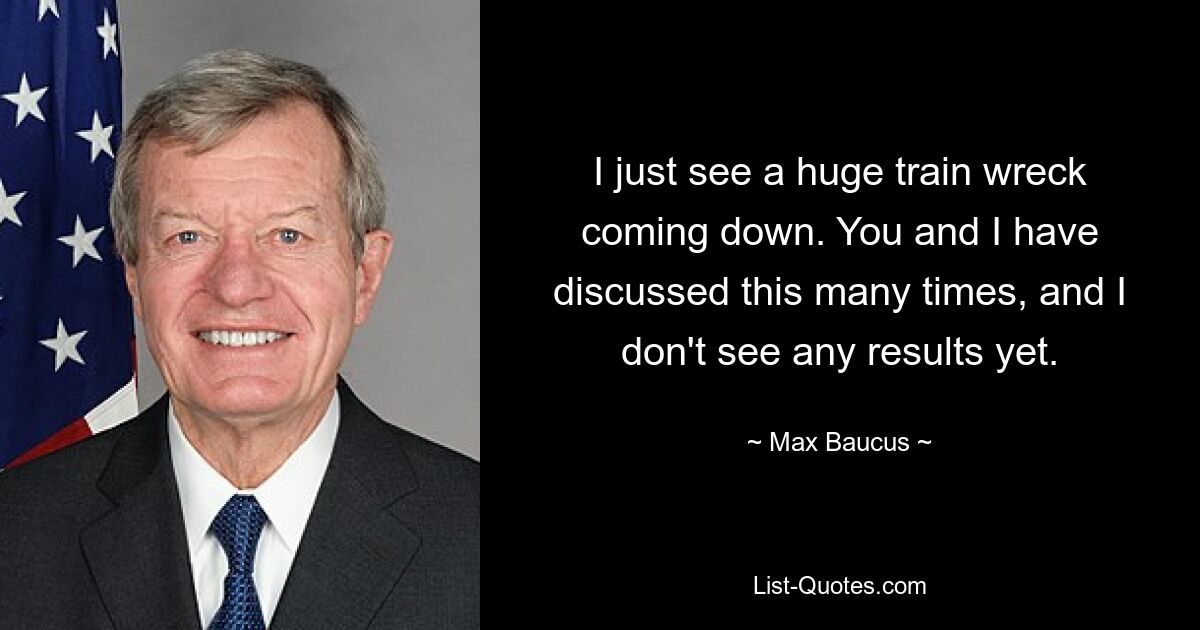 I just see a huge train wreck coming down. You and I have discussed this many times, and I don't see any results yet. — © Max Baucus