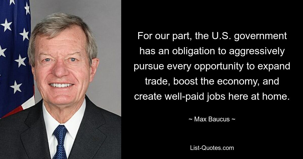 For our part, the U.S. government has an obligation to aggressively pursue every opportunity to expand trade, boost the economy, and create well-paid jobs here at home. — © Max Baucus