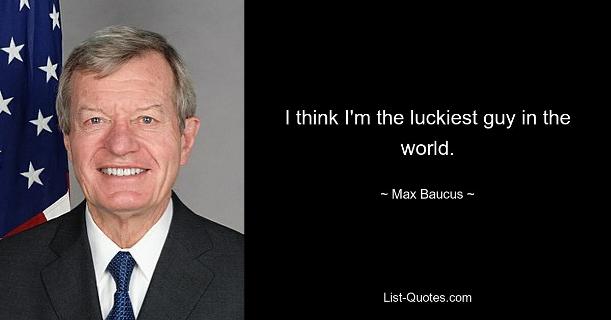 I think I'm the luckiest guy in the world. — © Max Baucus