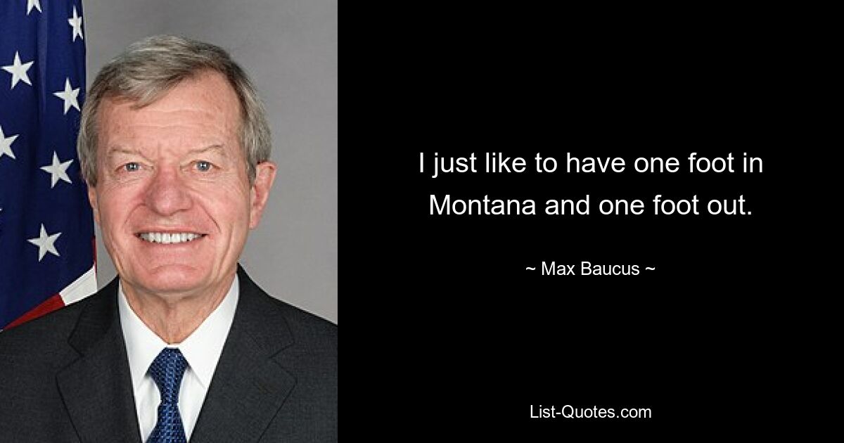 I just like to have one foot in Montana and one foot out. — © Max Baucus