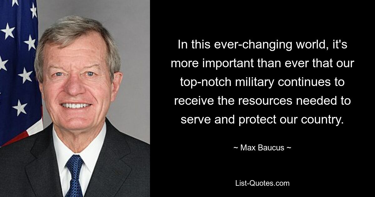 In this ever-changing world, it's more important than ever that our top-notch military continues to receive the resources needed to serve and protect our country. — © Max Baucus